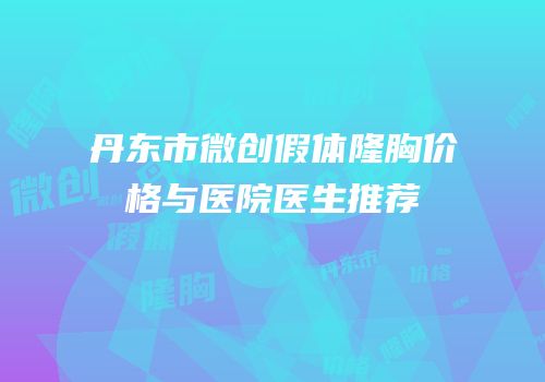丹东市微创假体隆胸价格与医院医生推荐