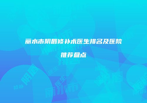 丽水市阴唇修补术医生排名及医院推荐盘点
