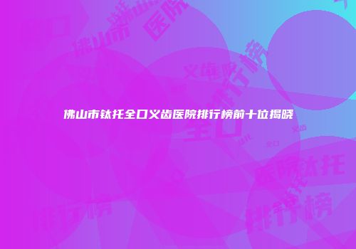 佛山市钛托全口义齿医院排行榜前十位揭晓