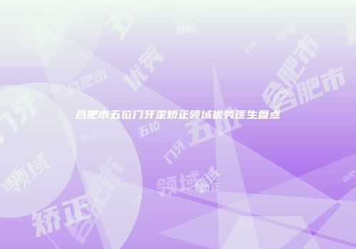 合肥市五位门牙歪矫正领域优秀医生盘点