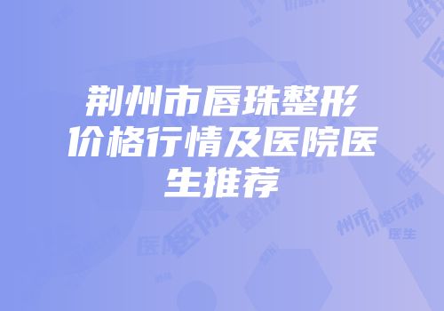 荆州市唇珠整形价格行情及医院医生推荐