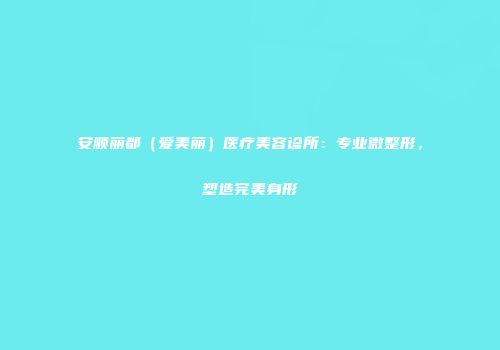 安顺丽都（爱美丽）医疗美容诊所：专业微整形，塑造完美身形