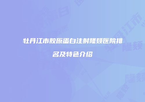 牡丹江市胶原蛋白注射隆颏医院排名及特色介绍