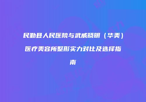 民勤县人民医院与武威晓明（华美）医疗美容所整形实力对比及选择指南