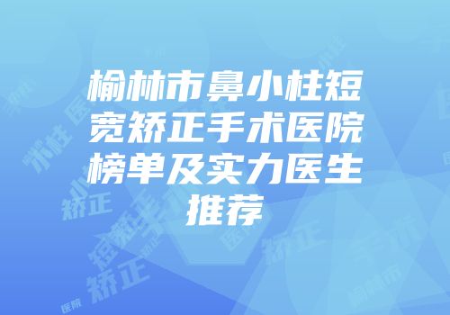 榆林市鼻小柱短宽矫正手术医院榜单及实力医生推荐
