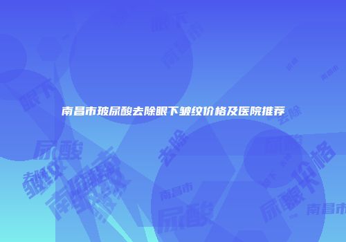 南昌市玻尿酸去除眼下皱纹价格及医院推荐