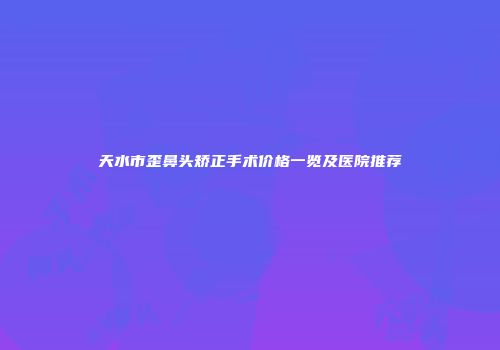天水市歪鼻头矫正手术价格一览及医院推荐