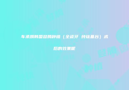 车承娟韩国登腾种植（全瓷牙 纯钛基台）术后的效果呢
