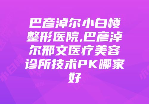 巴彦淖尔小白楼整形医院,巴彦淖尔邢文医疗美容诊所技术PK哪家好