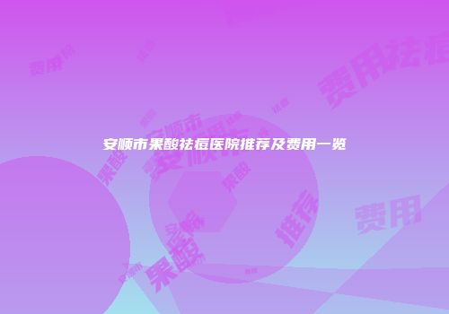 安顺市果酸祛痘医院推荐及费用一览