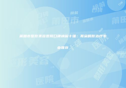 莆田市整形美容医院口碑榜前十强：耳朵畸形治疗专业推荐