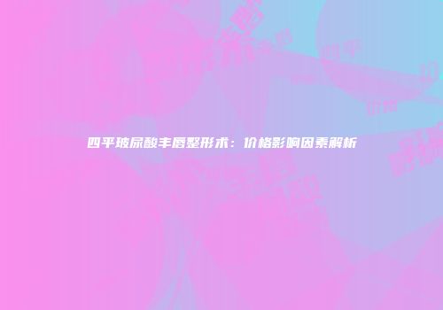 四平玻尿酸丰唇整形术：价格影响因素解析