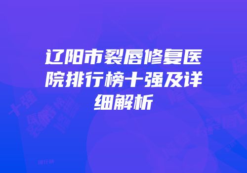辽阳市裂唇修复医院排行榜十强及详细解析