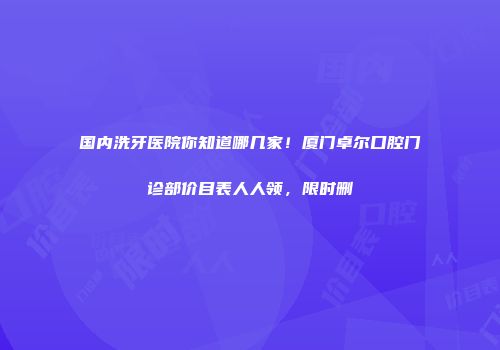 国内洗牙医院你知道哪几家！厦门卓尔口腔门诊部价目表人人领，限时删