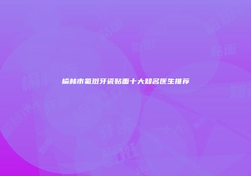 榆林市氟斑牙瓷贴面十大知名医生推荐