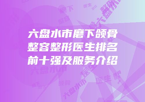 六盘水市磨下颌骨整容整形医生排名前十强及服务介绍