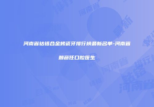 河南省钴铬合金烤瓷牙排行榜最新名单-河南省赖彦任口腔医生