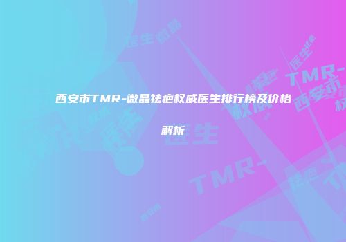 西安市TMR-微晶祛疤权威医生排行榜及价格解析