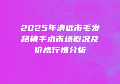 2025年清远市毛发移植手术市场概况及价格行情分析