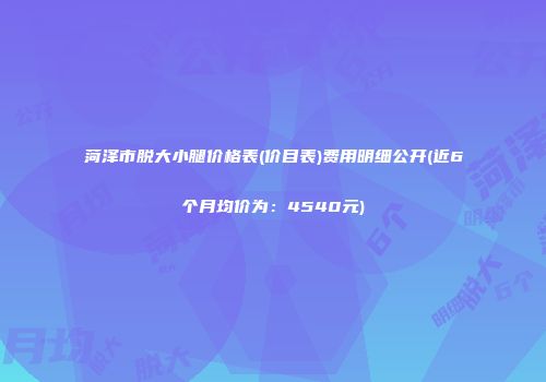 菏泽市脱大小腿价格表(价目表)费用明细公开(近6个月均价为：4540元)