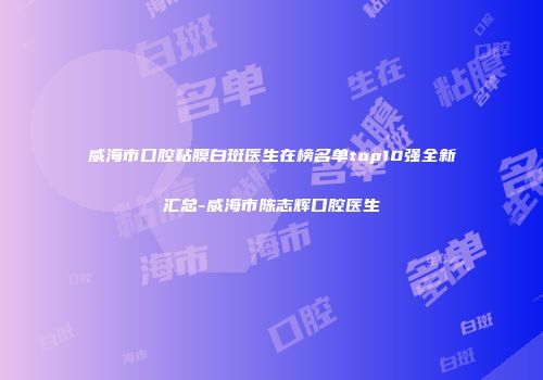 威海市口腔粘膜白斑医生在榜名单top10强全新汇总-威海市陈志辉口腔医生