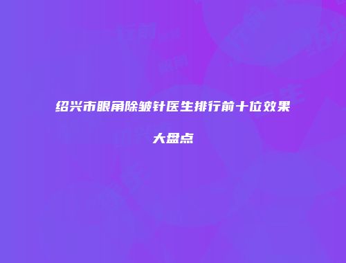绍兴市眼角除皱针医生排行前十位效果大盘点