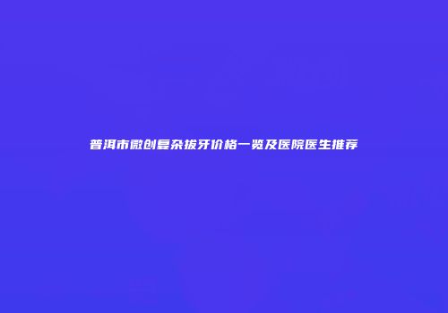 普洱市微创复杂拔牙价格一览及医院医生推荐