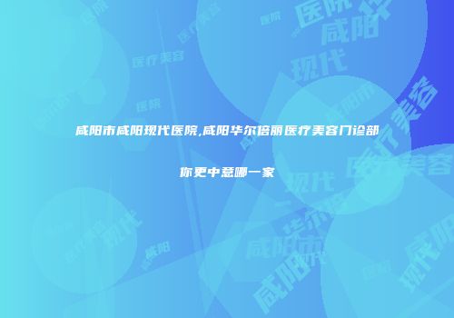 咸阳市咸阳现代医院,咸阳华尔倍丽医疗美容门诊部你更中意哪一家