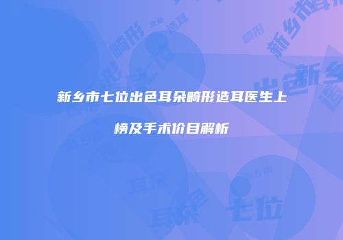 新乡市七位出色耳朵畸形造耳医生上榜及手术价目解析