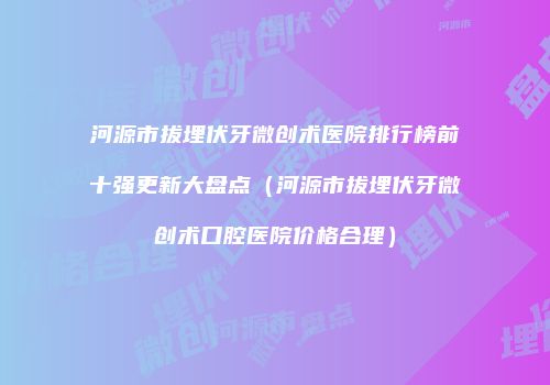河源市拔埋伏牙微创术医院排行榜前十强更新大盘点（河源市拔埋伏牙微创术口腔医院价格合理）