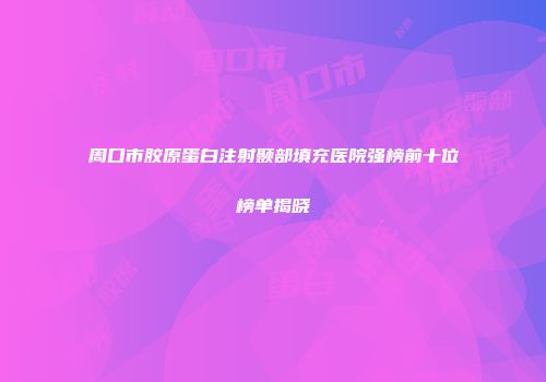 周口市胶原蛋白注射颞部填充医院强榜前十位榜单揭晓