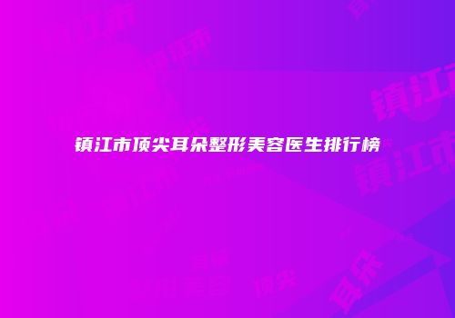 镇江市顶尖耳朵整形美容医生排行榜