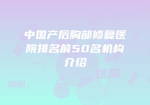 中国产后胸部修复医院排名前50名机构介绍
