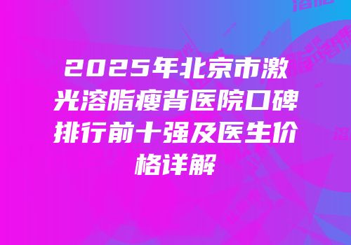 2025年北京市激光溶脂瘦背医院口碑排行前十强及医生价格详解