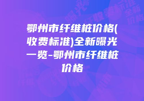 鄂州市纤维桩价格(收费标准)全新曝光一览-鄂州市纤维桩价格