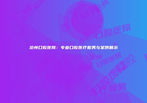 沧州口腔医院：专业口腔医疗服务与案例展示