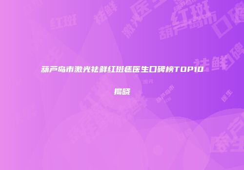 葫芦岛市激光祛鲜红斑痣医生口碑榜TOP10揭晓