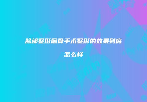 脸部整形磨骨手术整形的效果到底怎么样