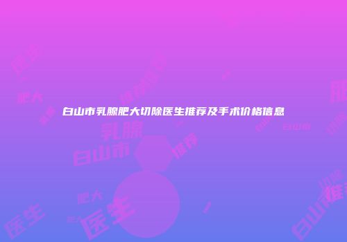 白山市乳腺肥大切除医生推荐及手术价格信息