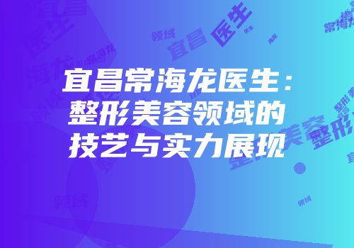 宜昌常海龙医生：整形美容领域的技艺与实力展现