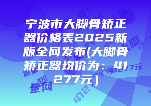 宁波市大脚骨矫正器价格表2025新版全网发布(大脚骨矫正器均价为：41277元）