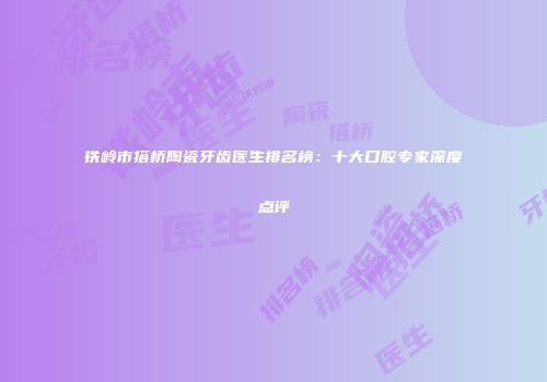 铁岭市搭桥陶瓷牙齿医生排名榜：十大口腔专家深度点评