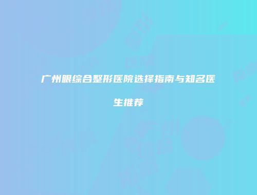 广州眼综合整形医院选择指南与知名医生推荐