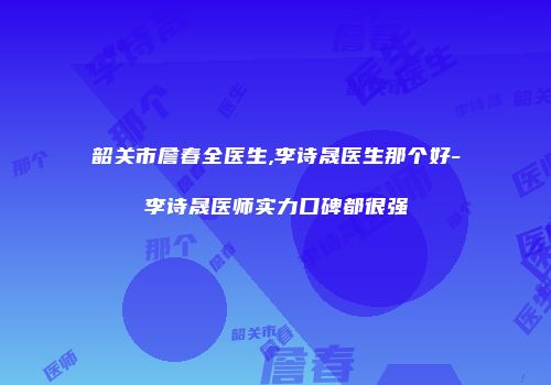 韶关市詹春全医生,李诗晟医生那个好-李诗晟医师实力口碑都很强