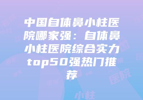 中国自体鼻小柱医院哪家强：自体鼻小柱医院综合实力top50强热门推荐