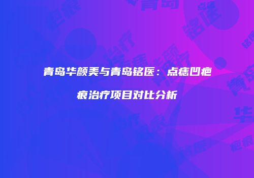 青岛华颜美与青岛铭医：点痣凹疤痕治疗项目对比分析