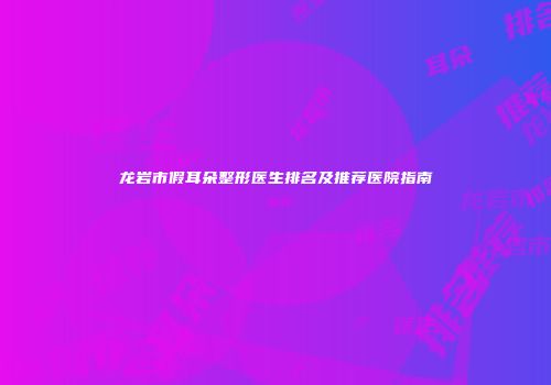 龙岩市假耳朵整形医生排名及推荐医院指南