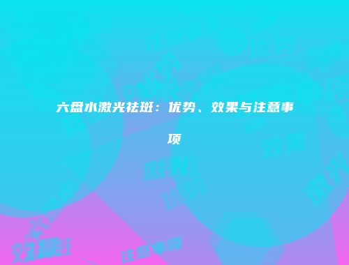 六盘水激光祛斑：优势、效果与注意事项