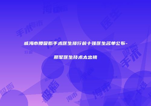 威海市腰吸脂手术医生排行前十强医生名单公布-邢军医生技术太出挑