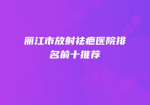 丽江市放射祛疤医院排名前十推荐